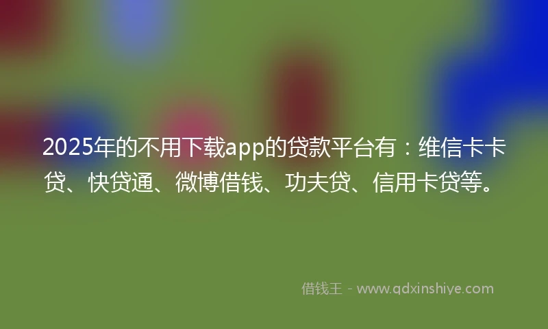 2025年的不用下载app的贷款平台有：维信卡卡贷、快贷通、微博借钱、功夫贷、信用卡贷等。
