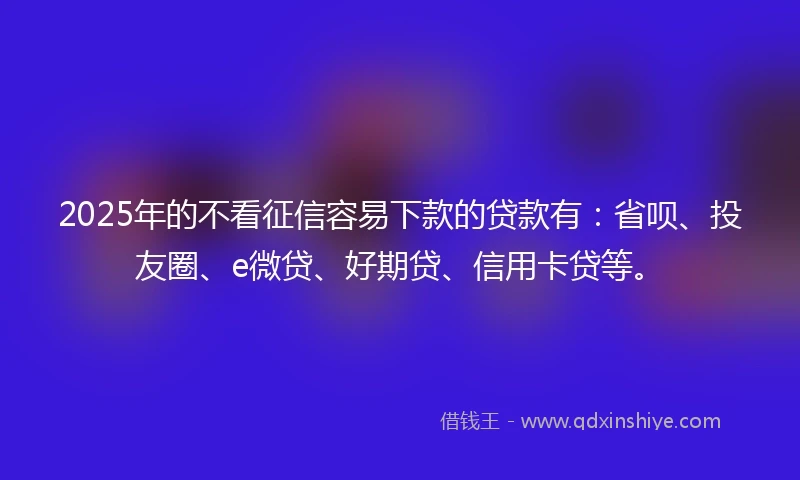2025年的不看征信容易下款的贷款有：省呗、投友圈、e微贷、好期贷、信用卡贷等。