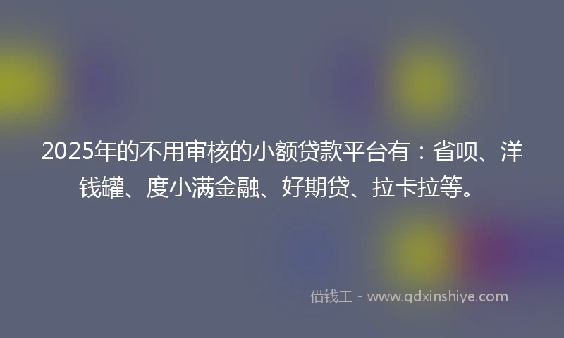 2025年的不用审核的小额贷款平台有：省呗、洋钱罐、度小满金融、好期贷、拉卡拉等。