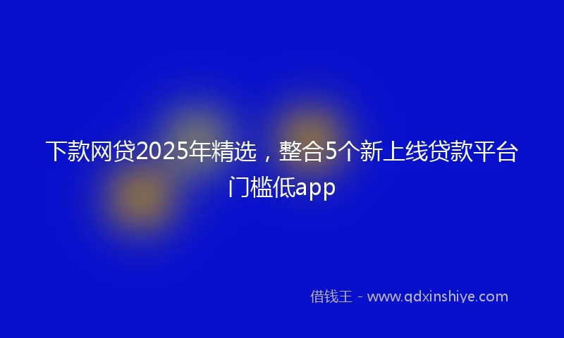 下款网贷2025年精选，整合5个新上线贷款平台门槛低app