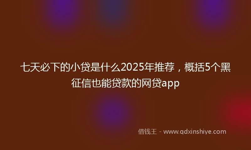 七天必下的小贷是什么2025年推荐，概括5个黑征信也能贷款的网贷app