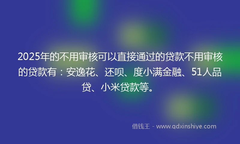 2025年的不用审核可以直接通过的贷款不用审核的贷款有：安逸花、还呗、度小满金融、51人品贷、小米贷款等。