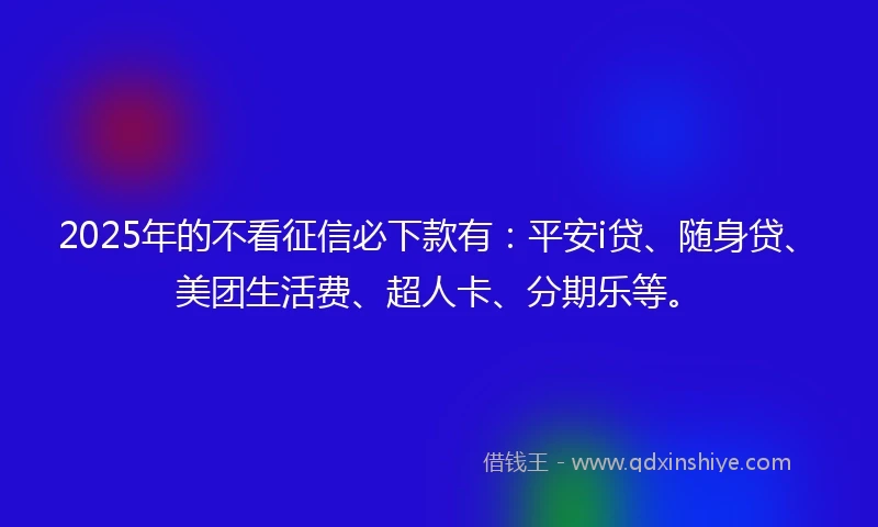 2025年的不看征信必下款有：平安i贷、随身贷、美团生活费、超人卡、分期乐等。