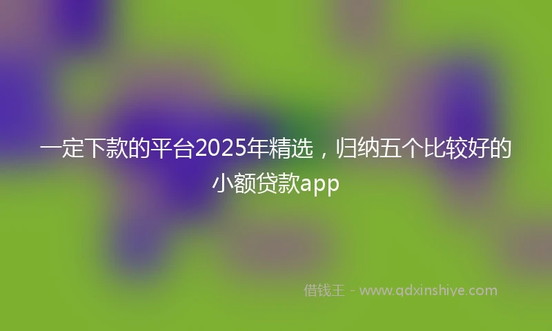 一定下款的平台2025年精选，归纳五个比较好的小额贷款app