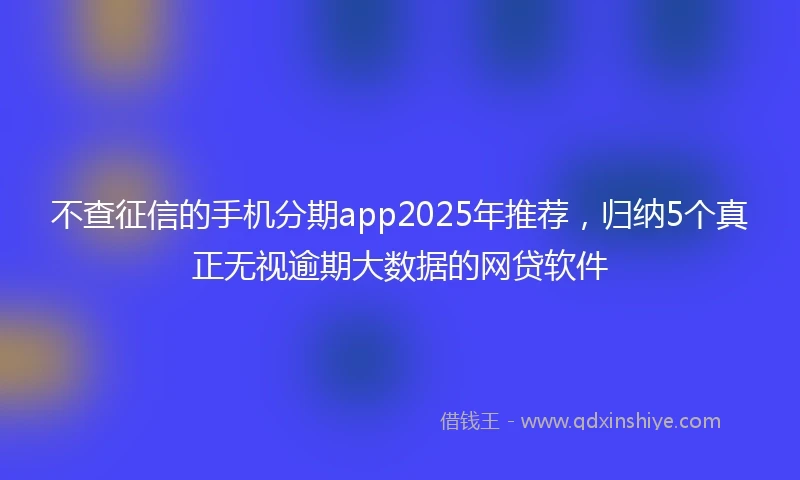 不查征信的手机分期app2025年推荐，归纳5个真正无视逾期大数据的网贷软件