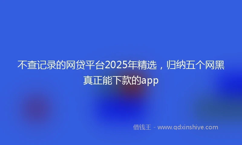 不查记录的网贷平台2025年精选，归纳五个网黑真正能下款的app