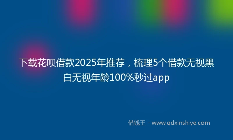 下载花呗借款2025年推荐,梳理5个借款无视黑白无视年龄100%秒过app