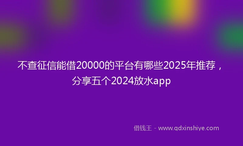 不查征信能借20000的平台有哪些2025年推荐，分享五个2024放水app