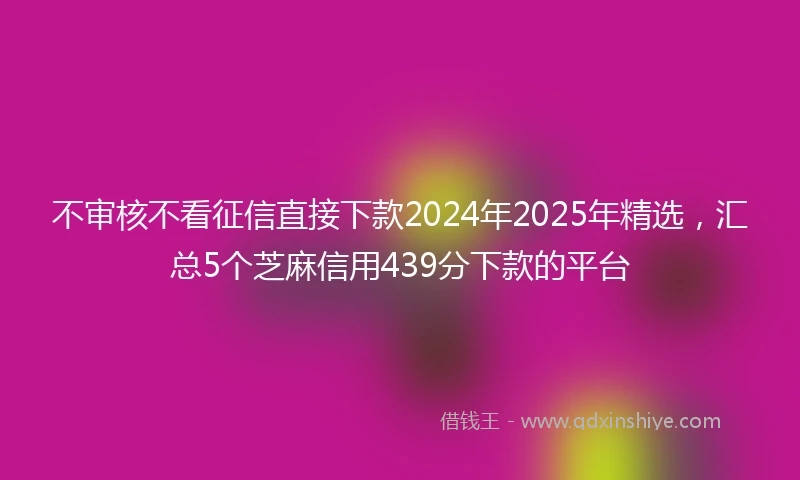 不审核不看征信直接下款2024年2025年精选，汇总5个芝麻信用439分下款的平台