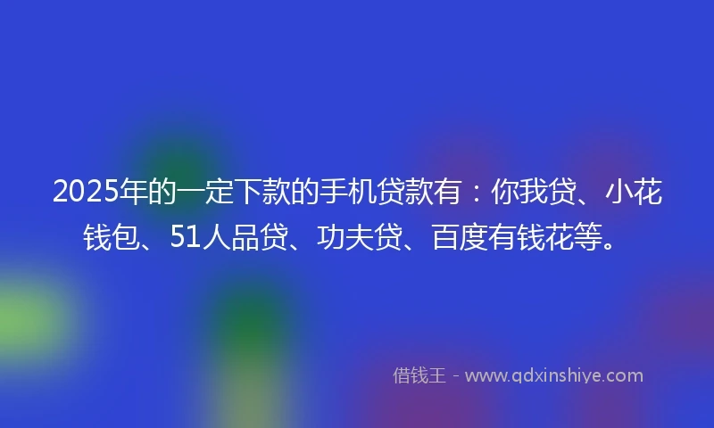 2025年的一定下款的手机贷款有：你我贷、小花钱包、51人品贷、功夫贷、百度有钱花等。
