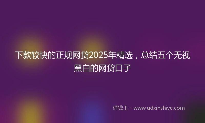 下款较快的正规网贷2025年精选，总结五个无视黑白的网贷口子