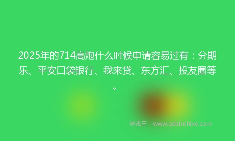 2025年的714高炮什么时候申请容易过有：分期乐、平安口袋银行、我来贷、东方汇、投友圈等。