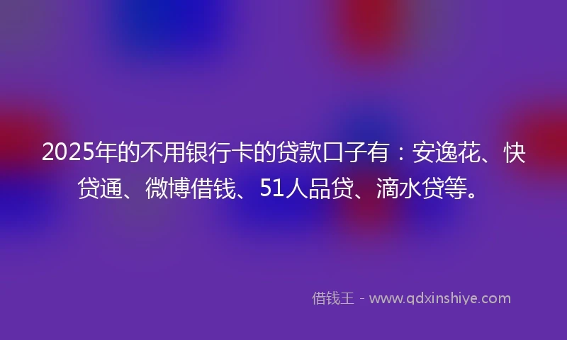 2025年的不用银行卡的贷款口子有:安逸花、快贷通、微博借钱、51人品贷、滴水贷等。