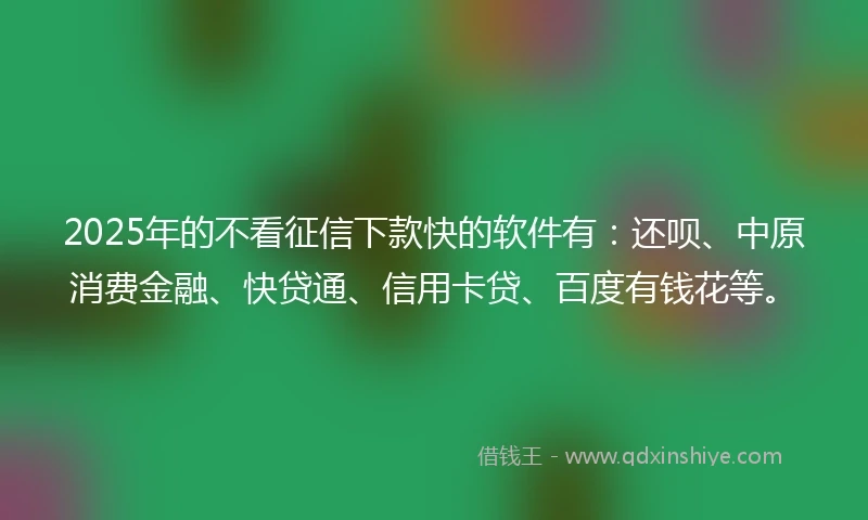 2025年的不看征信下款快的软件有：还呗、中原消费金融、快贷通、信用卡贷、百度有钱花等。