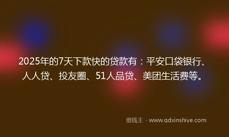 2025年的7天下款快的贷款有：平安口袋银行、人人贷、投友圈、51人品贷、美团生活费等。