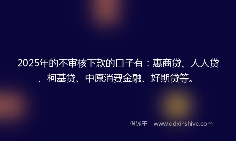 2025年的不审核下款的口子有：惠商贷、人人贷、柯基贷、中原消费金融、好期贷等。