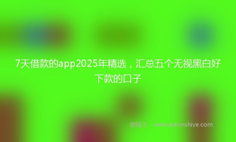 7天借款的app2025年精选，汇总五个无视黑白好下款的口子