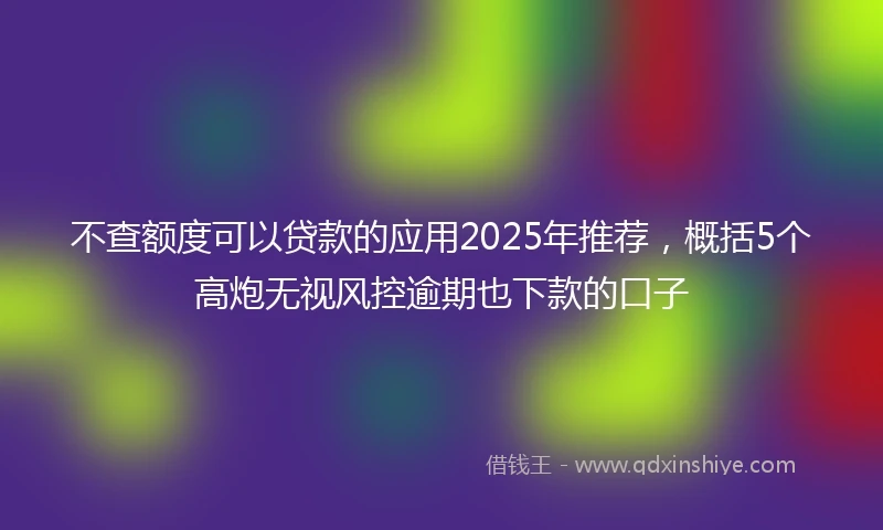 不查额度可以贷款的应用2025年推荐，概括5个高炮无视风控逾期也下款的口子