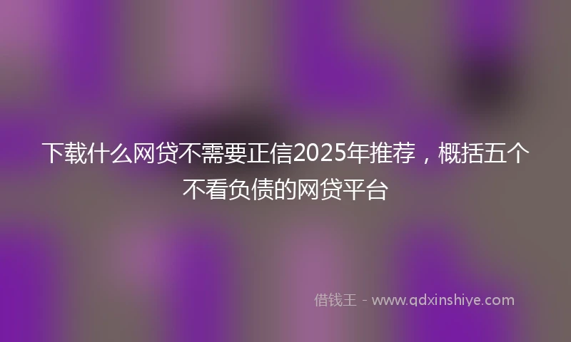 下载什么网贷不需要正信2025年推荐，概括五个不看负债的网贷平台