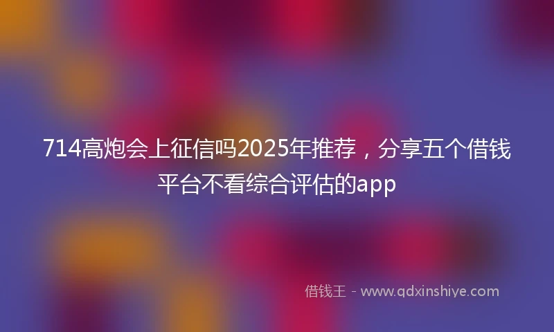 714高炮会上征信吗2025年推荐，分享五个借钱平台不看综合评估的app