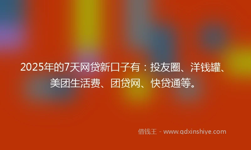 2025年的7天网贷新口子有：投友圈、洋钱罐、美团生活费、团贷网、快贷通等。