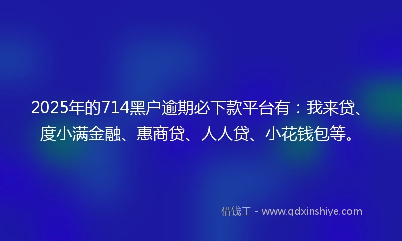 2025年的714黑户逾期必下款平台有：我来贷、度小满金融、惠商贷、人人贷、小花钱包等。