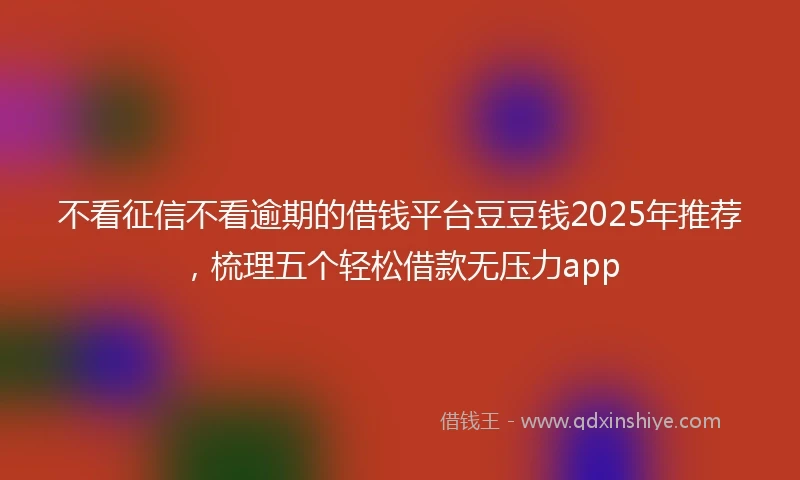 不看征信不看逾期的借钱平台豆豆钱2025年推荐，梳理五个轻松借款无压力app