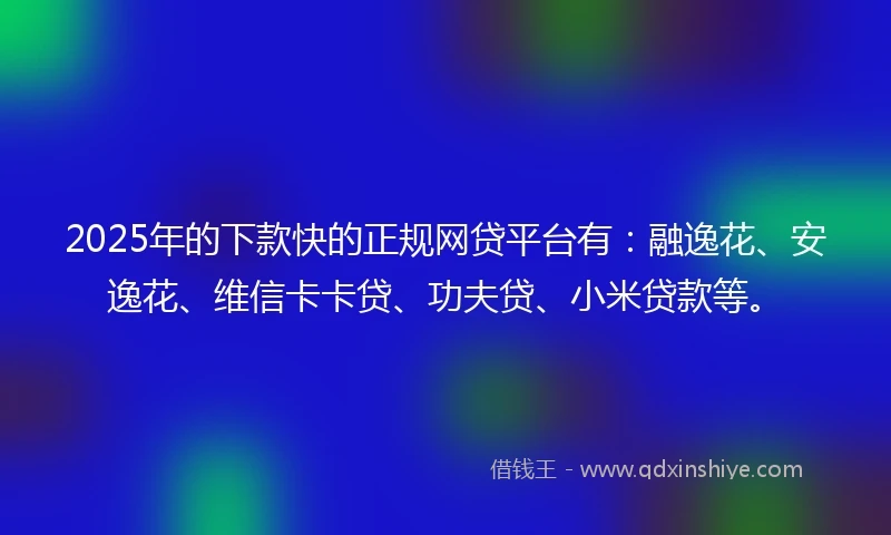 2025年的下款快的正规网贷平台有：融逸花、安逸花、维信卡卡贷、功夫贷、小米贷款等。