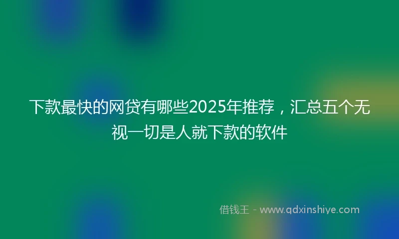 下款最快的网贷有哪些2025年推荐，汇总五个无视一切是人就下款的软件