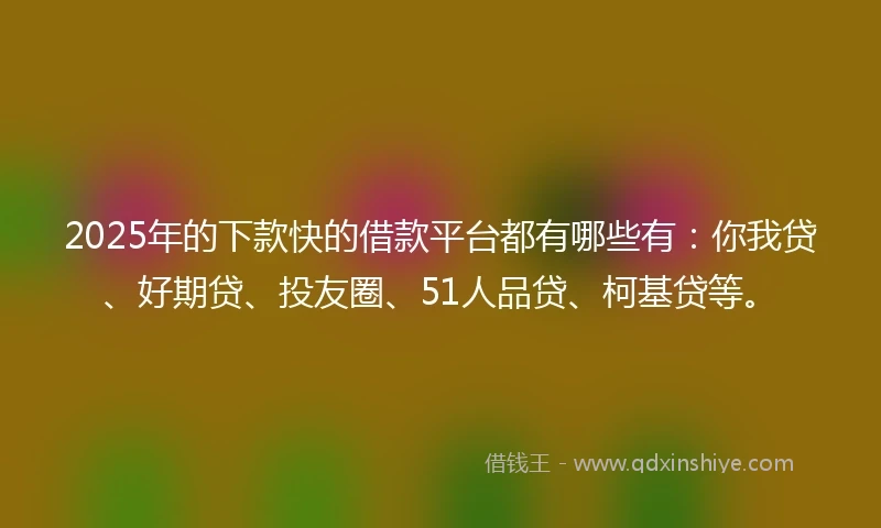 2025年的下款快的借款平台都有哪些有：你我贷、好期贷、投友圈、51人品贷、柯基贷等。