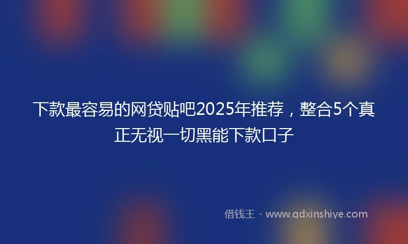 下款最容易的网贷贴吧2025年推荐，整合5个真正无视一切黑能下款口子