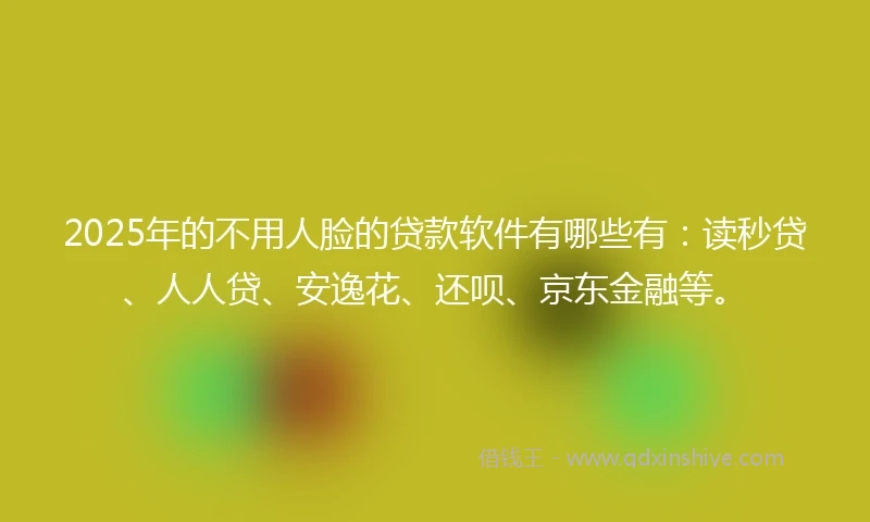 2025年的不用人脸的贷款软件有哪些有：读秒贷、人人贷、安逸花、还呗、京东金融等。