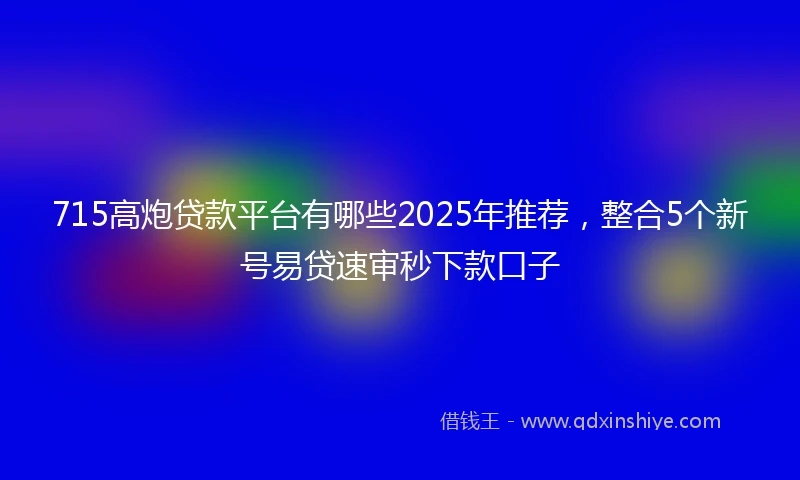 715高炮贷款平台有哪些2025年推荐，整合5个新号易贷速审秒下款口子