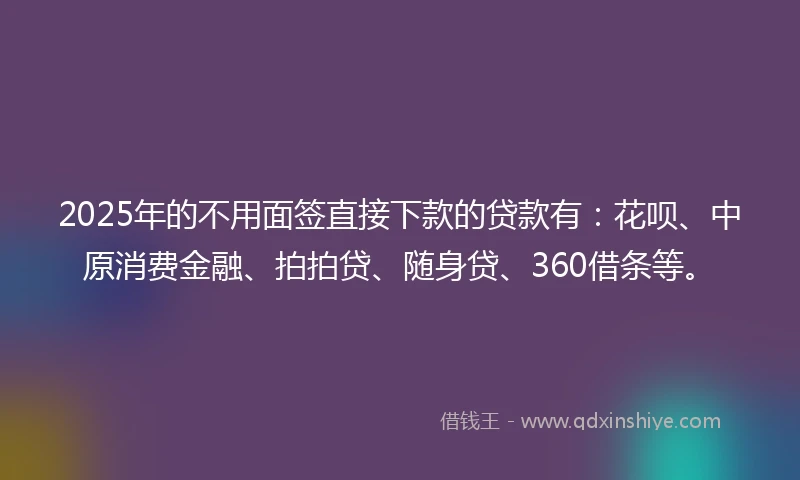 2025年的不用面签直接下款的贷款有：花呗、中原消费金融、拍拍贷、随身贷、360借条等。