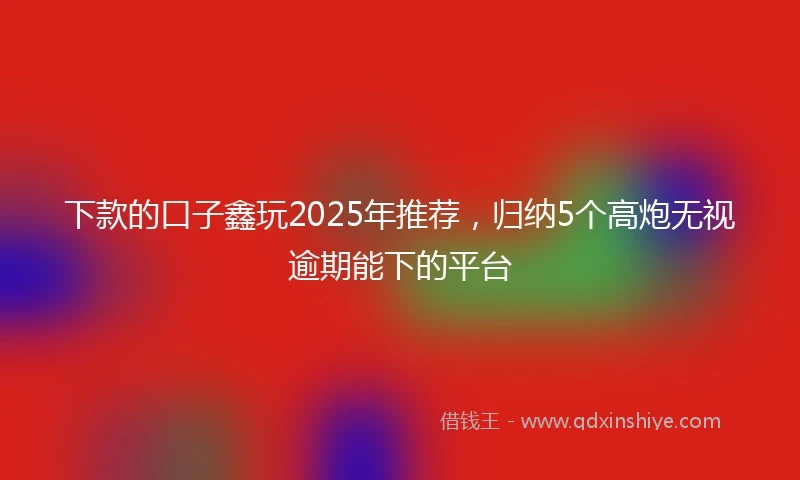 下款的口子鑫玩2025年推荐，归纳5个高炮无视逾期能下的平台