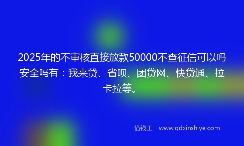 2025年的不审核直接放款50000不查征信可以吗安全吗有：我来贷、省呗、团贷网、快贷通、拉卡拉等。