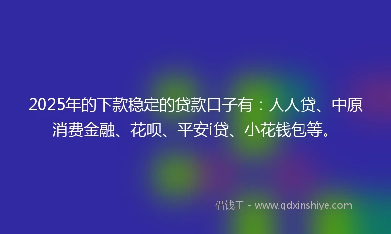 2025年的下款稳定的贷款口子有：人人贷、中原消费金融、花呗、平安i贷、小花钱包等。