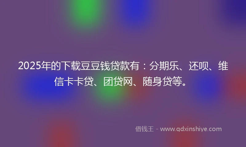 2025年的下载豆豆钱贷款有：分期乐、还呗、维信卡卡贷、团贷网、随身贷等。