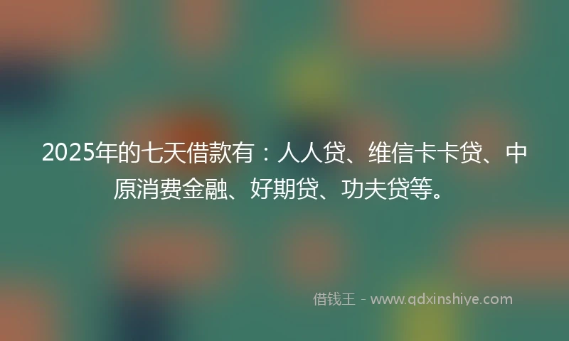 2025年的七天借款有：人人贷、维信卡卡贷、中原消费金融、好期贷、功夫贷等。