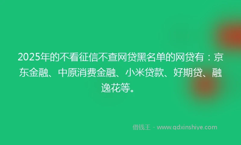 2025年的不看征信不查网贷黑名单的网贷有：京东金融、中原消费金融、小米贷款、好期贷、融逸花等。
