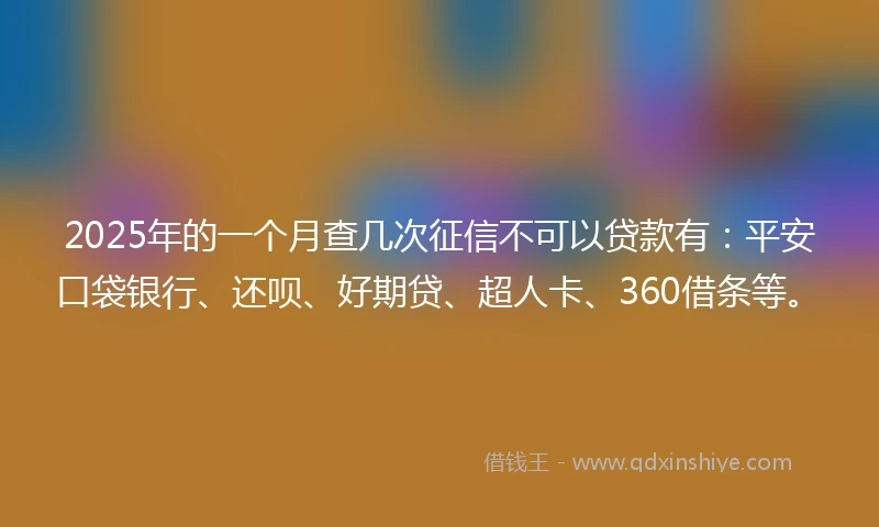 2025年的一个月查几次征信不可以贷款有：平安口袋银行、还呗、好期贷、超人卡、360借条等。