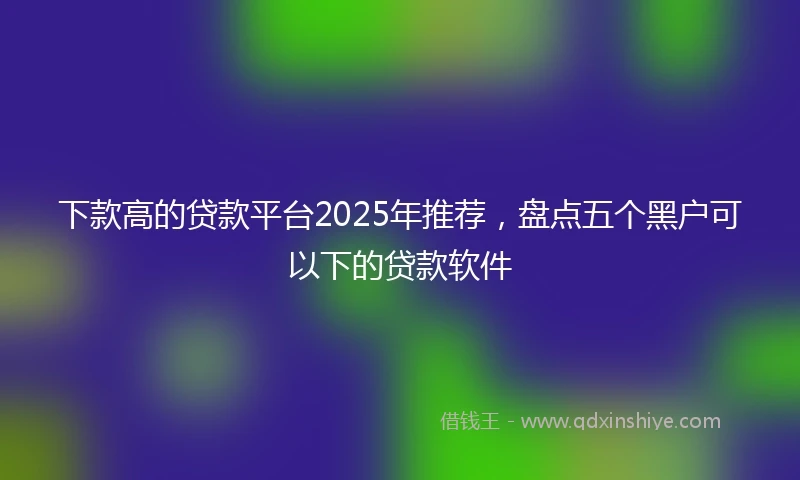 下款高的贷款平台2025年推荐，盘点五个黑户可以下的贷款软件