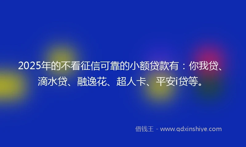 2025年的不看征信可靠的小额贷款有：你我贷、滴水贷、融逸花、超人卡、平安i贷等。