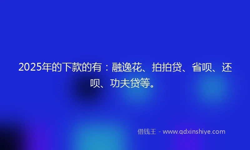 2025年的下款的有：融逸花、拍拍贷、省呗、还呗、功夫贷等。