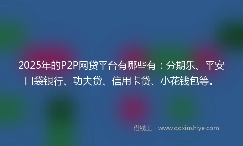 2025年的P2P网贷平台有哪些有：分期乐、平安口袋银行、功夫贷、信用卡贷、小花钱包等。