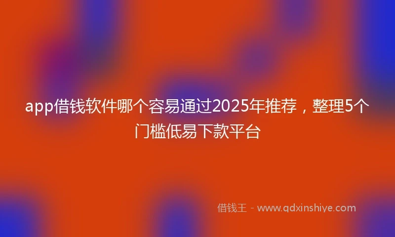 app借钱软件哪个容易通过2025年推荐，整理5个门槛低易下款平台
