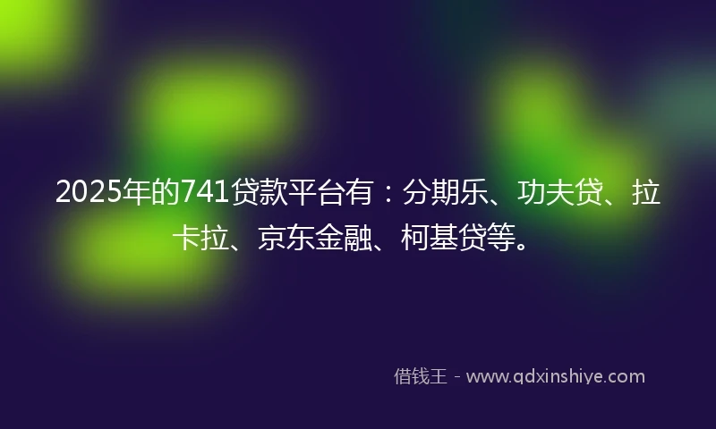 2025年的741贷款平台有：分期乐、功夫贷、拉卡拉、京东金融、柯基贷等。