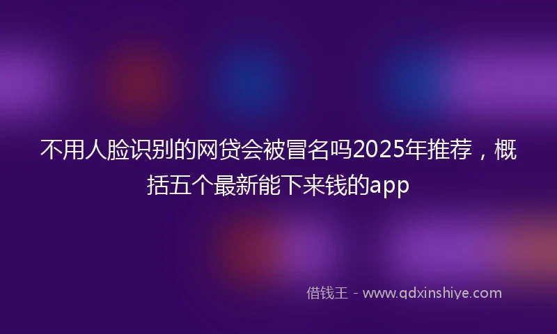 不用人脸识别的网贷会被冒名吗2025年推荐，概括五个最新能下来钱的app