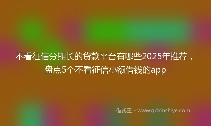 不看征信分期长的贷款平台有哪些2025年推荐，盘点5个不看征信小额借钱的app