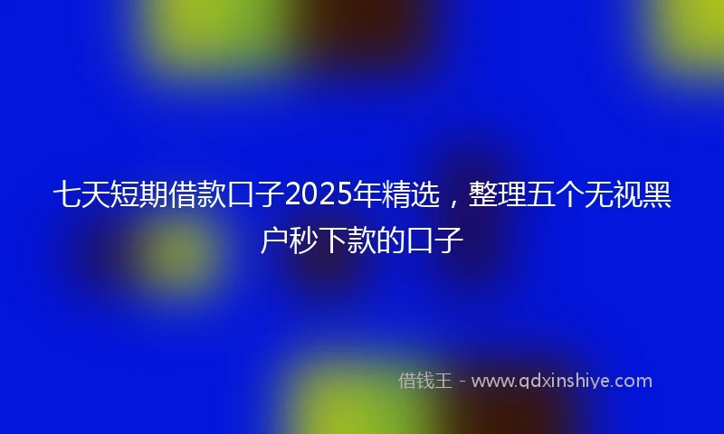 七天短期借款口子2025年精选，整理五个无视黑户秒下款的口子